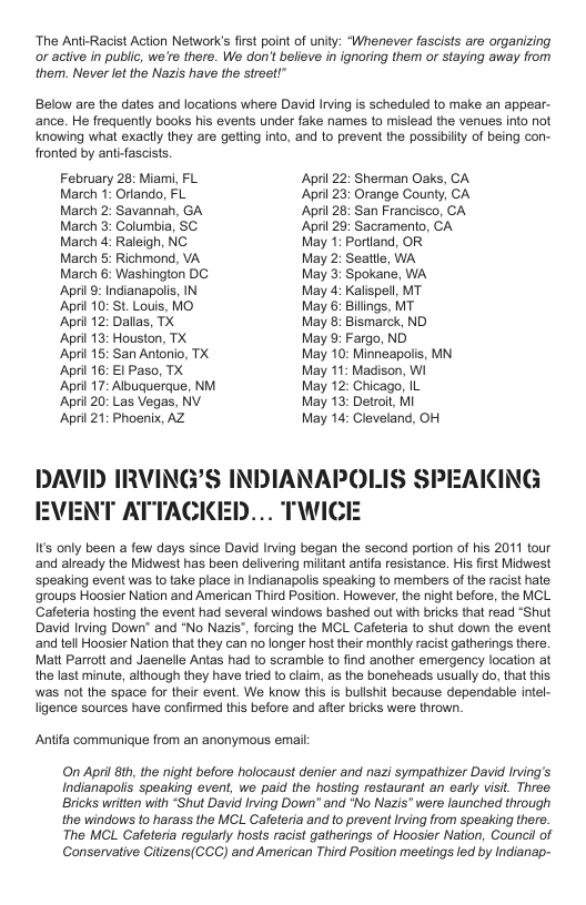 ‘The Anti-Racist Action Network’s first point of unity: “Whenever fascists are organizing or active in public, we’re there. We don’t believe in ignoring them or staying away from them. Never let the Nazis have the street!”  Below are the dates and locations where David Irving is scheduled to make an appear- ance. He frequently books his events under fake names 1o mislead the venues into not knowing whal exaclly they are getting into, and to prevent the possibilty of being con- fronted by antifascists.  February 28: Miami, FL Aprl 22: Sherman Oaks, CA March 1: Ortando, FL Aprl 23: Orange County, CA March 2: Savannah, GA Aprl 28: San Francisco, CA March 3: Columbia, SC April 29: Sacramento, CA March 4: Raleigh, NC May 1: Portiand, OR March 5: Richmond, VA May 2: Seatlle, WA March 6: Washington DC May 3: Spokane, WA Apri©: Indianapolis, IN May 4: Kalispell, MT  April 10: St. Louis, MO May 6: Bilings, MT  ‘April 12: Dallas, TX May 8: Bismarck, ND.  April 13: Houston, TX May 9: Fargo, ND  April 15: San Antonio, TX May 10: Minneapolis, MN. April 16: €1 Paso, TX May 11: Madison, Wi  ‘April 17: Albuquerque, NM May 12: Chicago, IL  April 20: Las Vegas, NV May 13: Detroit, MI  April 21: Phoenix, AZ May 14: Cleveland, OH  DAVID IRVING’S INDIANAPOLIS SPEAKING EVENT ATTACKED... TWICE  Its only been a few days since David Irving began the second portion of his 2011 tour ‘and already the Midwest has been delivering miltant antfa resistance. His first Midwest speaking event was to take place in Indianapolis speaking to members of the racist hale groups Hoosier Nation and American Third Position. However, the ight before, the MCL Cafeteria hosting the event had several windows bashed out with bricks that read “Shut David Irving Down” and *No Nazis", forcing the MCL Cafeteria to shut down the event ‘and tell Hoosier Nation that they can no longer host their monthly racist gatherings there. Matt Parratt and Jaenelle Antas had to scramble to find another emergency location at the last minute, although they have tied to claim, as the boneheads usually do, that this was not the space for their event. We know this is bulshit because dependable intel- ligence sources have confirmed this before and after bricks were thrown.  Anifa communique from an anonymous email  On April 81h, the night before holocaust denier and nazi sympathizer David Irving’s Indianapolis speaking event, we paid the hosting restaurant an early isit. Three Bricks witten with “Shut David Irving Down” and “No Nazis" were launched through the windows to harass the MCL Cafeleria and to provent Irving from speaking there.  The MCL Cafeteria reqularly hosts racist gatherings of Hoosier Nation, Council of Conservative Citizens(CCC) and American Third Position mestings led by Indianap-  